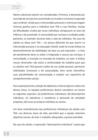 Ministério
da Saúde
58
fatores adicionais devem ser considerados. Primeiro, a demanda por
esse tipo de serviço tem aumentado no mundo e o mesmo é esperado
aqui no Brasil. Ainda que a intervenções precoces e intensivas tragam
imensos ganhos para o indivíduo com TEA e suas famílias, muitas
da diﬁculdades vividas por esses indivíduos ultrapassam os anos da
infância e da juventude. A necessidade por serviços e cuidados pode,
portanto, se estender durante toda a vida do indivíduo. No caso do
adulto ou idoso com TEA – um pouco diferente do que ocorre na
intervenção precoce e na educação infantil, onde há muita ênfase no
desenvolvimento de habilidades de base ou pré-requisitos – o foco
do atendimento deve se voltar à integração e acesso aos serviços, à
comunidade, à inserção no mercado de trabalho, ao lazer. A ênfase
nessas dimensões não exclui a continuidade do trabalho para que
os adultos com TEA possam cuidar de sua saúde pessoal, aprimorar
habilidades funcionais e de autocuidado, bem como intensiﬁcar
suas possibilidades de comunicação e ampliar seu repertório de
comportamentos sociais.
Para o planejamento, seleção de objetivos e intervenção em cada uma
dessas áreas, as equipes proﬁssionais devem considerar ao menos
os seguintes aspectos: (a) preferências individuais, (b) desempenho
individual, (c) tolerância e resistência à demanda da atividade
proposta, (d) riscos ao próprio indivíduo ou outros.
Um bom entendimento das preferências individuais do adulto com
TEA, nas diversas áreas da vida, permitirá que a equipe selecione
objetivos sociais, de lazer e trabalho adequados a pessoa atendida.
No caso do adulto, a expressão “desempenho individual” usada aqui
 