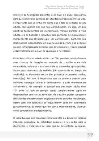 Diretrizes de Atenção à Reabilitação da Pessoa
com Transtornos do Espectro do Autismo (TEA)
59
refere-se às habilidades presentes e ao nível de ajuda necessários
para que o indivíduo participe das atividades propostas em sua vida.
É importante que se tenha em mente que o fato de se tratar de um
adulto, não signiﬁca que não haja aprendizagem. Ou seja, um dos
objetivos fundamentais do atendimento, mesmo durante a vida
adulta, é o de habilitar o indivíduo para participar de modo ativo e
independente das atividades que são apresentadas. Conhecer seu
desempenho independente em diversas áreas, permite que a equipe
planeje estratégias para melhorar esse desempenho e reduzir, gradual
e sistematicamente, o nível de ajuda que é necessário.
OutraáreacríticanavidadoadultocomTEA,queafetaprincipalmente
suas chances de inserção no mercado de trabalho e na vida
comunitária, refere-se a sua tolerância as demandas apresentadas.
Sejam essas demandas de trabalho (i.e. quantidade ou tempo de
atividade), ou demandas sociais (i.e. presença de pessoas, ruídos,
interações). Por isso, é importante que se conheça quanto cada
indivíduo consegue tolerar e desempenhar a cada momento do
atendimento. Por exemplo: é possível que um jovem adulto com
TEA entre na rede de serviços sendo completamente capaz de
desempenhar bem certas atividades de trabalho, porém apresente
diﬁculdades em permanecer engajado durante períodos mais longos.
Nesse caso, sua tolerância ao engajamento pode ser aumentada
gradativamente, de modo que ele possa, eventualmente, alcançar
níveis competitivos de desempenho.
O indivíduo que não consegue comunicar dor, ou descrever estados
internos, dependerá da habilidade daqueles a seu redor para o
diagnóstico e tratamento de todo tipo de desconforto. A equipe,
 