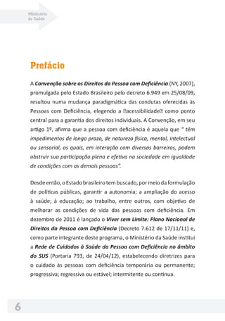 Ministério
da Saúde
6
Prefácio
A Convenção sobre os Direitos da Pessoa com Deﬁciência (NY, 2007),
promulgada pelo Estado Brasileiro pelo decreto 6.949 em 25/08/09,
resultou numa mudança paradigmática das condutas oferecidas às
Pessoas com Deﬁciência, elegendo a �acessibilidade� como ponto
central para a garantia dos direitos individuais. A Convenção, em seu
artigo 1º, aﬁrma que a pessoa com deﬁciência é aquela que “ têm
impedimentos de longo prazo, de natureza física, mental, intelectual
ou sensorial, os quais, em interação com diversas barreiras, podem
obstruir sua participação plena e efetiva na sociedade em igualdade
de condições com as demais pessoas”.
Desdeentão,oEstadobrasileirotembuscado,pormeiodaformulação
de políticas públicas, garantir a autonomia; a ampliação do acesso
à saúde; à educação; ao trabalho, entre outros, com objetivo de
melhorar as condições de vida das pessoas com deﬁciência. Em
dezembro de 2011 é lançado o Viver sem Limite: Plano Nacional de
Direitos da Pessoa com Deﬁciência (Decreto 7.612 de 17/11/11) e,
como parte integrante deste programa, o Ministério da Saúde institui
a Rede de Cuidados à Saúde da Pessoa com Deﬁciência no âmbito
do SUS (Portaria 793, de 24/04/12), estabelecendo diretrizes para
o cuidado às pessoas com deﬁciência temporária ou permanente;
progressiva; regressiva ou estável; intermitente ou contínua.
 