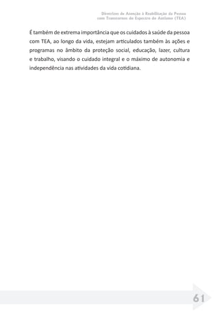 Diretrizes de Atenção à Reabilitação da Pessoa
com Transtornos do Espectro do Autismo (TEA)
61
É também de extrema importância que os cuidados à saúde da pessoa
com TEA, ao longo da vida, estejam articulados também às ações e
programas no âmbito da proteção social, educação, lazer, cultura
e trabalho, visando o cuidado integral e o máximo de autonomia e
independência nas atividades da vida cotidiana.
 