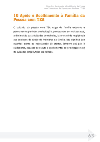 Diretrizes de Atenção à Reabilitação da Pessoa
com Transtornos do Espectro do Autismo (TEA)
63
10 Apoio e Acolhimento à Família da
Pessoa com TEA
O cuidado da pessoa com TEA exige da família extensos e
permanentes períodos de dedicação, provocando, em muitos casos,
a diminuição das atividades de trabalho, lazer e até de negligência
aos cuidados da saúde de membros da família. Isto signiﬁca que
estamos diante da necessidade de ofertar, também aos pais e
cuidadores, espaços de escuta e acolhimento; de orientação e até
de cuidados terapêuticos especíﬁcos.
 