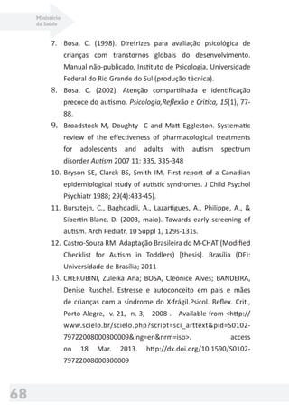 Ministério
da Saúde
68
7. Bosa, C. (1998). Diretrizes para avaliação psicológica de
crianças com transtornos globais do desenvolvimento.
Manual não-publicado, Instituto de Psicologia, Universidade
Federal do Rio Grande do Sul (produção técnica).
8. Bosa, C. (2002). Atenção compartilhada e identiﬁcação
precoce do autismo. Psicologia,Reﬂexão e Crítica, 15(1), 77-
88.
9. Broadstock M, Doughty C and Matt Eggleston. Systematic
review of the eﬀectiveness of pharmacological treatments
for adolescents and adults with autism spectrum
disorder Autism 2007 11: 335, 335-348
10. Bryson SE, Clarck BS, Smith IM. First report of a Canadian
epidemiological study of autistic syndromes. J Child Psychol
Psychiatr 1988; 29(4):433-45).
11. Bursztejn, C., Baghdadli, A., Lazartigues, A., Philippe, A., &
Sibertin-Blanc, D. (2003, maio). Towards early screening of
autism. Arch Pediatr, 10 Suppl 1, 129s-131s.
12. Castro-Souza RM. Adaptação Brasileira do M-CHAT (Modiﬁed
Checklist for Autism in Toddlers) [thesis]. Brasília (DF):
Universidade de Brasília; 2011
13. CHERUBINI, Zuleika Ana; BOSA, Cleonice Alves; BANDEIRA,
Denise Ruschel. Estresse e autoconceito em pais e mães
de crianças com a síndrome do X-frágil.Psicol. Reﬂex. Crit.,
Porto Alegre, v. 21, n. 3, 2008 . Available from <http://
www.scielo.br/scielo.php?script=sci_arttext&pid=S0102-
79722008000300009&lng=en&nrm=iso>. access
on 18 Mar. 2013. http://dx.doi.org/10.1590/S0102-
79722008000300009
 