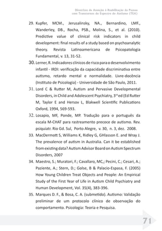 Diretrizes de Atenção à Reabilitação da Pessoa
com Transtornos do Espectro do Autismo (TEA)
71
29. Kupfer, MCM., Jerusalinsky, NA., Bernardino, LMF.,
Wanderley, DB., Rocha, PSB., Molina, S., et al. (2010).
Predictive value of clinical risk indicators in child
development: ﬁnal results of a study based on psychoanalytic
theory. Revista Latinoamericana de Psicopatologia
Fundamental, v. 13, 31-52.
30.Lerner,R.Indicadoresclínicosderiscoparaodesenvolvimento
infantil - IRDI: veriﬁcação da capacidade discriminativa entre
autismo, retardo mental e normalidade. Livre-docência
(Instituto de Psicologia) - Universidade de São Paulo, 2011.
31. Lord C & Rutter M, Autism and Pervasive Developmental
Disorders, in Child and Adolescent Psychiatry, 3rd
ed (Ed Rutter
M, Taylor E and Hersov L, Blakwell Scientiﬁc Publications
Oxford, 1994, 569-593.
32. Losapio, MF, Ponde, MP. Tradução para o português da
escala M-CHAT para rastreamento precoce de autismo. Rev.
psiquiatr. Rio Gd. Sul, Porto Alegre, v. 30, n. 3, dez. 2008.
33. MacDermott S, Williams K, Ridley G, GHlasson E. and Wray J.
The prevalence of autism in Australia. Can it be established
fromexistingdata?AutismAdvisorBoardonAutismSpectrum
Disorders, 2007
34. Maestro, S.; Muratori, F.; Cavallaro, MC,; Pecini, C.; Cesari, A.;
Paziente, A.; Stern, D.; Golse, B & Palacio-Espasa, F. (2005)
How Young Children Treat Objects and People: An Empirical
Study of the First Year of Life in Autism Child Psychiatry and
Human Development, Vol. 35(4), 383-396.
35. Marques D. F., & Bosa, C. A. (submetido). Autismo: Validação
preliminar de um protocolo clínico de observação do
comportamento. Psicologia: Teoria e Pesquisa.
 