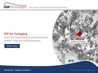 PAT for Packaging
Real time monitoring of pharmaceutical
bottles’ induction sealing process
© Proprietary and Confidential. All Rights Reserved
IFPAC 2015
Presenter: Fabian Schapiro
 