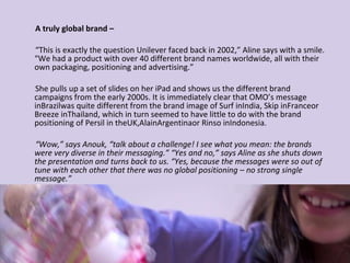 A truly global brand – “ This is exactly the question Unilever faced back in 2002,” Aline says with a smile. “We had a product with over 40 different brand names worldwide, all with their own packaging, positioning and advertising.” She pulls up a set of slides on her iPad and shows us the different brand campaigns from the early 2000s. It is immediately clear that OMO’s message inBrazilwas quite different from the brand image of Surf inIndia, Skip inFranceor Breeze inThailand, which in turn seemed to have little to do with the brand positioning of Persil in theUK,AlainArgentinaor Rinso inIndonesia. “ Wow,” says Anouk, “talk about a challenge! I see what you mean: the brands were very diverse in their messaging.” “Yes and no,” says Aline as she shuts down the presentation and turns back to us. “Yes, because the messages were so out of tune with each other that there was no global positioning – no strong single message.” 