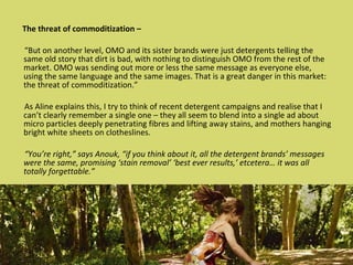 The threat of commoditization – “ But on another level, OMO and its sister brands were just detergents telling the same old story that dirt is bad, with nothing to distinguish OMO from the rest of the market. OMO was sending out more or less the same message as everyone else, using the same language and the same images. That is a great danger in this market: the threat of commoditization.” As Aline explains this, I try to think of recent detergent campaigns and realise that I can’t clearly remember a single one – they all seem to blend into a single ad about micro particles deeply penetrating fibres and lifting away stains, and mothers hanging bright white sheets on clotheslines. “ You’re right,” says Anouk, “if you think about it, all the detergent brands’ messages were the same, promising ‘stain removal’ ‘best ever results,’ etcetera… it was all totally forgettable.” 