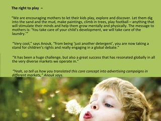 The right to play  – “ We are encouraging mothers to let their kids play, explore and discover. Let them dig into the sand and the mud, make paintings, climb in trees, play football – anything that will stimulate their minds and help them grow mentally and physically. The message to mothers is: ‘You take care of your child’s development, we will take care of the laundry.’” “ Very cool,” says Anouk, “from being ‘just another detergent’, you are now taking a stand for children’s rights and really engaging in a global debate.” “ It has been a huge challenge, but also a great success that has resonated globally in all the very diverse markets we operate in.” “ Yeah, so tell us how you translated this core concept into advertising campaigns in different markets,” Anouk says. 