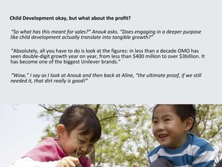 Child Development okay, but what about the profit? “ So what has this meant for sales?” Anouk asks. “Does engaging in a deeper purpose like child development actually translate into tangible growth?” “ Absolutely, all you have to do is look at the figures: in less than a decade OMO has seen double-digit growth year on year, from less than $400 million to over $3billion. It has become one of the biggest Unilever brands.” “ Wow,” I say as I look at Anouk and then back at Aline, “the ultimate proof, if we still needed it, that dirt really is good!” 