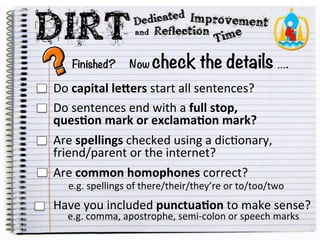 Finished? Now check the details ….
Do
capital
le)ers
start
all
sentences?
Do
sentences
end
with
a
full
stop,
ques1on
mark
or
exclama1on
mark?
Are
spellings
checked
using
a
dic5onary,
friend/parent
or
the
internet?
Are
common
homophones
correct?
e.g.
spellings
of
there/their/they’re
or
to/too/two
Have
you
included
punctua1on
to
make
sense?
e.g.
comma,
apostrophe,
semi-‐colon
or
speech
marks