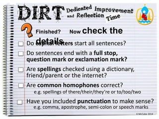Finished? Now check the 
Do cdaepittaali llestt e…rs. start all sentences? 
Do sentences end with a full stop, 
question mark or exclamation mark? 
Are spellings checked using a dictionary, 
friend/parent or the internet? 
Are common homophones correct? 
e.g. spellings of there/their/they’re or to/too/two 
Have you included punctuation to make sense? 
e.g. comma, apostrophe, semi-colon or speech marks 
K McCabe 2014 
 