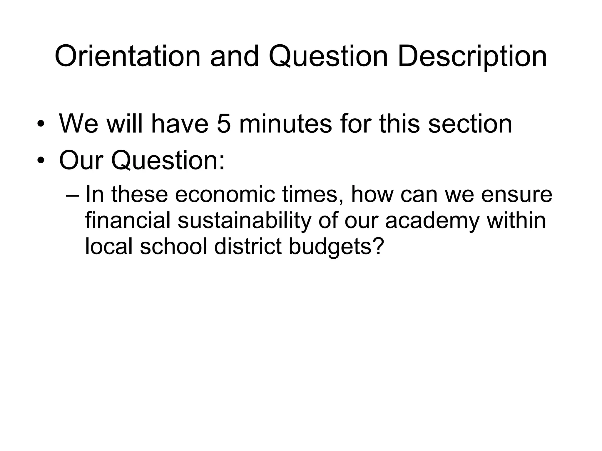 Orientation and Question Description We will have 5 minutes for this section Our Question: In these economic times, how can we ensure financial sustainability of our academy within local school district budgets?