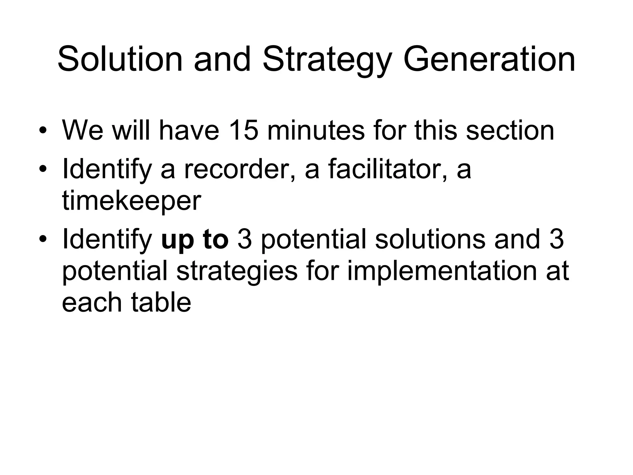 Solution and Strategy Generation We will have 15 minutes for this section Identify a recorder, a facilitator, a timekeeper Identify up to 3 potential solutions and 3 potential strategies for implementation at each table