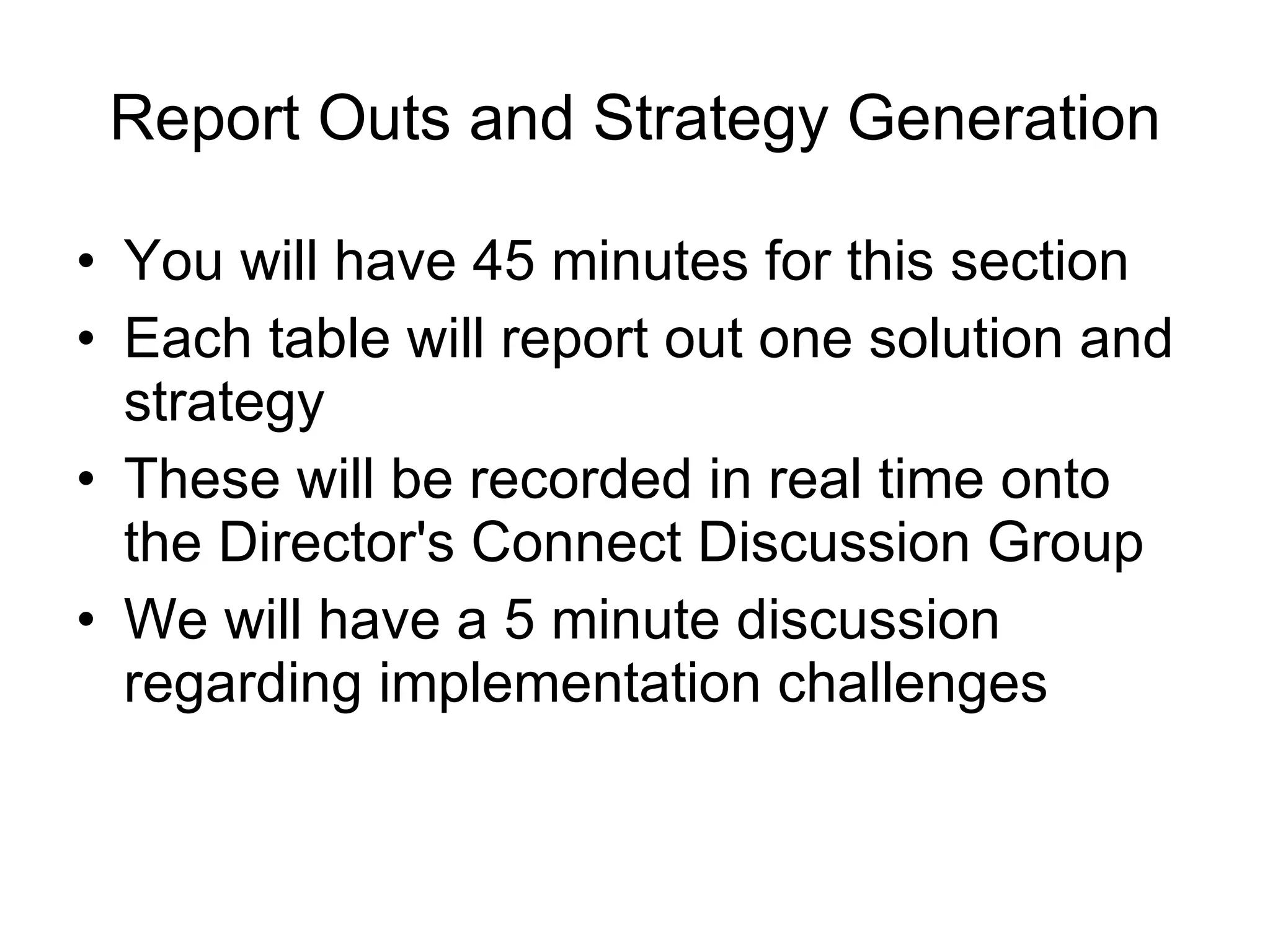 Report Outs and Strategy Generation You will have 45 minutes for this section Each table will report out one solution and strategy These will be recorded in real time onto the Director's Connect Discussion Group We will have a 5 minute discussion regarding implementation challenges