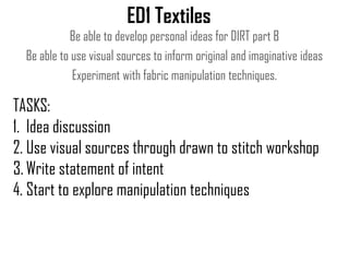 ED1 Textiles
Be able to develop personal ideas for DIRT part B
Be able to use visual sources to inform original and imaginative ideas
Experiment with fabric manipulation techniques.

TASKS:
1. Idea discussion
2. Use visual sources through drawn to stitch workshop
3. Write statement of intent
4. Start to explore manipulation techniques

 