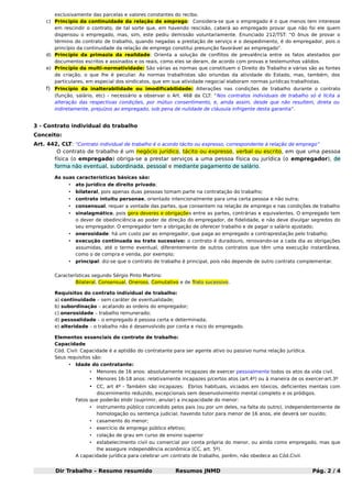 exclusivamente das parcelas e valores constantes do recibo.
c) Princípio da continuidade da relação de emprego: Considera-se que o empregado é o que menos tem interesse
em rescindir o contrato, de tal sorte que, em havendo rescisão, caberá ao empregado provar que não foi ele quem
dispensou o empregado, mas, sim, este pediu demissão voluntariamente. Enunciado 212/TST: “O ônus de provar o
término do contrato de trabalho, quando negadas a prestação de serviço e o despedimento, é do empregador, pois o
princípio da continuidade da relação de emprego constitui presunção favorável ao empregado”.
d) Princípio da primazia da realidade: Orienta a solução de conflitos de prevalência entre os fatos atestados por
documentos escritos e assinados e os reais, como eles se deram, de acordo com provas e testemunhos válidos.
e) Princípio da multi-normatividade: São várias as normas que constituem o Direito do Trabalho e várias são as fontes
de criação, o que lhe é peculiar. As normas trabalhistas são oriundas da atividade do Estado, mas, também, dos
particulares, em especial dos sindicatos, que em sua atividade negocial elaboram normas jurídicas trabalhistas.

f) Princípio da inalterabilidade ou imodificabilidade: Alterações nas condições de trabalho durante o contrato
(função, salário, etc) - necessário a observar o Art. 468 da CLT: “Nos contratos individuais de trabalho só é lícita a
alteração das respectivas condições, por mútuo consentimento, e, ainda assim, desde que não resultem, direta ou
indiretamente, prejuízos ao empregado, sob pena de nulidade de cláusula infrigente desta garantia”.

3 - Contrato individual do trabalho
Conceito:
Art. 442, CLT: “Contrato individual de trabalho é o acordo tácito ou expresso, correspondente à relação de emprego”
O contrato de trabalho é um negócio jurídico, tácito ou expresso, verbal ou escrito, em que uma pessoa
física (o empregado) obriga-se a prestar serviços a uma pessoa física ou jurídica (o empregador), de
forma não eventual, subordinada, pessoal e mediante pagamento de salário.
As suas características básicas são:
•

ato jurídico de direito privado;

•

bilateral, pois apenas duas pessoas tomam parte na contratação do trabalho;

•

contrato intuitu personae, orientado intencionalmente para uma certa pessoa e não outra;

•

consensual, requer a vontade das partes, que consentem na relação de emprego e nas condições de trabalho

•

sinalagmático, pois gera deveres e obrigações entre as partes, contrárias e equivalentes. O empregado tem
o dever de obedinciência ao poder de direção do empregador, de fidelidade, e não deve divulgar segredos do
seu empregador. O empregador tem a obrigação de oferecer trabalho e de pagar o salário ajustado;

•

onerosidade: há um custo par ao empregador, que paga ao empregado a contraprestação pelo trabalho;

•

execução continuada ou trato sucessivo: o contrato é duradouro, renovando-se a cada dia as obrigações
assumidas, até o termo eventual, diferentemente de outros contratos que têm uma execução instantânea,
como o de compra e venda, por exemplo;

•

principal: diz-se que o contrato de trabalho é principal, pois não depende de outro contrato complementar.

Características segundo Sérgio Pinto Martins:
Bilateral, Consensual, Oneroso, Comutativo e de Trato sucessivo.
Requisitos do contrato individual de trabalho:
a) continuidade – sem caráter de eventualidade;
b) subordinação – acatando as ordens do empregador;
c) onerosidade – trabalho remunerado;
d) pessoalidade – o empregado é pessoa certa e determinada;
e) alteridade – o trabalho não é desenvolvido por conta e risco do empregado.
Elementos essenciais do contrato de trabalho:
Capacidade
Cód. Civil: Capacidade é a aptidão do contratante para ser agente ativo ou passivo numa relação jurídica.
Seus requisitos são:
•

Idade do contratante:
•

Menores de 16 anos: absolutamente incapazes de exercer pessoalmente todos os atos da vida civil.

•

Menores 16-18 anos: relativamente incapazes p/certos atos (art.4º) ou à maneira de os exercer-art.3º

• CC, art 4º - Também são incapazes: Ébrios habituais, viciados em tóxicos, deficientes mentais com
discernimento reduzido, excepcionais sem desenvolvimento mental completo e os pródigos.
Fatos que poderão elidir (suprimir, anular) a incapacidade do menor:
•

instrumento público concedido pelos pais (ou por um deles, na falta do outro), independentemente de
homologação ou sentença judicial; havendo tutor para menor de 16 anos, ele deverá ser ouvido;

•

casamento do menor;

•

exercício de emprego público efetivo;

•

colação de grau em curso de ensino superior

estabelecimento civil ou comercial por conta própria do menor, ou ainda como empregado, mas que
lhe assegure independência econômica (CC, art. 5º).
A capacidade jurídica para celebrar um contrato de trabalho, porém, não obedece ao Cód.Civil.
•

Dir Trabalho – Resumo resumido

Resumos JNMD

Pág. 2 / 4

 