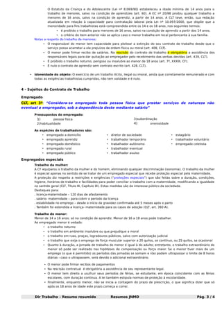 O Estatuto da Criança e do Adolescente (Lei nº 8.069/90) estabeleceu a idade mínima de 14 anos para o
trabalho de menores, salvo na condição de aprendizes (art. 60). A EC nº 20/98 proibiu qualquer trabalho a
menores de 16 anos, salvo na condição de aprendiz, a partir de 14 anos. A CLT teve, então, sua redação
atualizada em relação à capacidade para contratação laboral pela Lei nº 10.097/2000, que dispõe que a
menoridade para fins trabalhistas está compreendida entre os 14 e os 18 anos, nos seguintes termos:
•

é proibido o trabalho para menores de 16 anos, salvo na condição de aprendiz a partir dos 14 anos;

• o critério do item anterior não se aplica caso o menor trabalhe em local pertencente à sua família.
Notas a respeito do trabalho de menores:
•
•

O menor pode firmar recibo de salários. Na rescisão do contrato de trabalho é obrigatória a assistência dos
responsáveis legais para dar quitação ao empregador pelo recebimento das verbas devidas (art. 439, CLT).

•

É proíbido o trabalho noturno, perigoso ou insalubre ao menor de 18 anos (art. 7º, XXXIII, CF).

•
•

O responsável do menor tem capacidade para pleitear a extinção do seu contrato de trabalho desde que o
serviço possa acarretar a ele prejuízos de ordem física ou moral (art. 408, CLT).

É nulo o contrato de aprendiz sem contrato escrito (art. 428, CLT).

Idoneidade do objeto: O exercício de um trabalho ilícito, ilegal ou imoral, ainda que corretamente remunerado e com
todas as exigências trabalhistas cumpridas, não tem validade e é nulo.

4 - Sujeitos do Contrato de Trabalho
Empregado
CLT, art 3º: “Considera-se empregado toda pessoa física que prestar serviços de natureza não
eventual a empregador, sob a dependência deste mediante salário”
Pressupostos do empregado:

1)

3)subordinação

pessoa física
2)habitualidade

4)

onerosidade

As espécies de trabalhadores são:
•

empregado a domicílio

•

diretor de sociedade

•

estagiário

•

empregado aprendiz

•

trabalhador temporário

•

trabalhador voluntário

•

empregado doméstico

•

trabalhador autônomo

•

empregado celetista

•

empregado rural

•

trabalhador eventual

•

empregado público

•

trabalhador avulso

Empregados especiais
Trabalho da mulher:
A CF equiparou o trabalho da mulher e do homem, eliminando qualquer discriminação (isonomia). O trabalho da mulher
é especial apenas no sentido de se tratar de um empregado especial que recebe proteção especial pela maternidade.
A proteção diz respeito a restrições e exigências (“proteções especiais”) que são feitas sobre a duração, condições,
higiene, horários de trabalho e facilidades para poder conciliar o trabalho com a maternidade, modificando a igualdade
no sentido geral (CLT, Título III, Capítulo III). Estas medidas são de interesse público da sociedade.
Destaques para:
. licença-maternidade – 120 dias de afastamento
. salário- maternidade – para cobrir o período da licença
. estabilidade no emprego – desde o início da gravidez confirmada até 5 meses após o parto
. Também foi estendida a licença- maternidade para os casos de adoção (CLT, art. 392-A).
Trabalho do menor:
Menor de 14 a 16 anos: só na condição de aprendiz. Menor de 16 a 18 anos pode trabalhar.
Ao empregado menor é vedado:
•

o trabalho noturno

•

o trabalho em ambiente insalubre ou que prejudique a moral

•

o trabalho em ruas, praças, logradouros públicos, salvo com autorização judicial

•

o trabalho que exija o emprego de força muscular superior a 20 quilos, se contínuo, ou 25 quilos, se ocasional

•

Quanto à duração, a jornada de trabalho do menor é igual à do adulto; entretanto, o trabalho extraordinário do
menor só pode ser realizado nas hipóteses de compensação ou força maior. Se o menor tiver mais de um
emprego (o que é permitido) os períodos das jornadas se somam e não podem ultrapassar o limite de 8 horas
diárias - caso o ultrapassem, será devido o adicional extraordinário.

• O menor pode firmar recibos de pagamentos
• Na rescisão contratual é obrigatória a assistência de seu representante legal.
• O menor tem direito a usufruir seus períodos de férias, se estudante, em época coincidente com as férias
escolares, com duração contínua. A lei também estipula normas de proteção à escolaridade.
• Finalmente, enquanto menor, não se inicia a contagem do prazo de prescrição, o que significa dizer que só
após os 18 anos de idade este prazo começa a correr.

Dir Trabalho – Resumo resumido

Resumos JNMD

Pág. 3 / 4

 