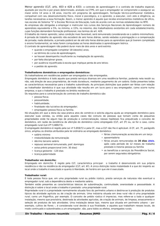 Menor aprendiz (CLT, arts. 403 e 428 a 433) : o contrato de aprendizagem é o contrato de trabalho especial,
ajustado por escrito e por prazo determinado, anotado na CTPS, em que o empregador se compromete a assegurar ao
maior entre 14 anos e 18 anos, inscrito em programa de aprendizagem, formação técnico-profissional metódica,
compatível com seu desenvolvimento físico, moral e psicológico, e o aprendiz, a executar, com zelo e diligência, as
tarefas necessárias a essa formação. Assim, o menor aprendiz é aquele que recebe ensinamentos metódicos de ofício,
nas escolas do Sistema “S” e Escolas Técnicas de Educação, tudo de acordo com as normas estabelecidas no MTE.
As empresas são obrigadas a empregar e matricular nos cursos dos Serviços Nacionais de Aprendizagem número de
aprendizes equivalente a 5%, no mínimo, e 15%, no máximo, dos trabalhadores existentes em cada estabelecimento,
cujas funções demandem formação profissional, nos termos do art. 429.
O trabalho do menor aprendiz, salvo condição mais favorável, será remunerado considerando-se o salário mínimo/hora.
A jornada de trabalho do aprendiz não excederá de seis horas diárias, sendo vedadas a prorrogação e a compensação
de jornada; nada obstante, a jornada poderá ser de até oito horas diárias para os aprendizes que já tiverem completado
o ensino fundamental, se nelas forem computadas as horas destinadas à aprendizagem teórica.
O contrato de aprendizagem não poderá durar mais de dois anos e será extinto:

• quando o empregado completar 18 (dezoito) anos;
• ao término do curso de aprendizagem;
• se houver desempenho insuficiente ou inadaptação do aprendiz;
• por falta disciplinar grave;
• por ausência injustificada à escola que implique perda do ano letivo;

• a pedido do aprendiz.
Trabalhadores domésticos e empregados domésticos:
Os trabalhadores em residências podem ser empregados e não empregados.
Empregado doméstico é todo aquele que presta serviços diversos em uma residência familiar, podendo nela residir ou
não, sob direção de seus proprietários, de modo duradouro, mediante pagamento de um salário. Estão presentes todas
as características necessárias para o trabalho subordinado. As principais distinções que podem ser feitas com relação
ao trabalhador doméstico é que sua atividade não resulta em um lucro para o seu empregador, como ocorre numa
empresa, e que o trabalho é prestado no âmbito residencial.
Os requisitos para a caracterização do contrato de trabalho doméstico são:
• pessoa física;
• pessoalidade;
• habitualidade;
• finalidade não lucrativa do empregador;
• empregador pessoa física ou família.
Há situações em que a dona da casa pratica atos de comércio e solicita alguma ajuda ao empregado doméstico para
executar suas vendas, ou então para aqueles casos tão comuns de pessoas que tomam conta de pequenas
propriedades onde há algum tipo de produção e comercialização; nessas hipóteses fica prejudicado o conceito de
doméstico, em razão da existência de aferição do doméstico como empregado (CLT, art 3º) ou, se for o caso, como
empregado rural (Lei nºº 5.889/73).
O empregado doméstico é regido pela Lei nº 5.859/72 e pela CF, mas a CLT não lhe é aplicável. A CF, art. 7º, parágrafo
único, ampliou os direitos atribuídos pela lei ordinária ao empregado doméstico:

• salário mínimo

• férias c/remuneração acrescida em um terço

• irredutibilidade da remuneração

• aposentadoria

• décimo terceiro salário
• aviso prévio proporcional (mín. 30 dias)

• férias anuais remuneradas de 20 dias úteis,
após cada período de 12 meses de trabalho
prestado à mesma pessoa ou família

• licença gestante - 120 dias

• os benefícios e serviços da Previdência Social,

• repouso semanal remunerado, pref. domingos

por serem segurados obrigatórios

• licença-paternidade

Trabalhador em domicílio:
Empregado em domicílio: É regido pela CLT, característica principal: o trabalho é desenvolvido em sua própria
residência e não na residência do empregador (CLT, art. 6º). A única distinção nesta modalidade é a que diz respeito ao
local onde o trabalho é executado e quanto à liberdade, de horário em que ele é executado.
Trabalhador rural:
É toda pessoa física que, em uma propriedade rural ou prédio rústico, presta serviços de natureza não eventual a
empregador rural, sob a dependência deste e mediante salário.
Também estão presentes as características básicas de subordinação, continuidade, onerosidade e pessoalidade. A
distinção é sobre o local onde o trabalho é prestado: uma propriedade rural.
Propriedade rural é a propriedade normalmente situada fora do perímetro urbano e destina-se à produção de produtos
típicos da atividade agrícola ou de criação de animais. Uma indústria situada em área rural não é uma propriedade
rural, como um frigorífico, por exemplo. O conceito de prédio rústico é impreciso, mas refere-se a toda e qualquer
instalação, mesmo que provisória, destinada às atividades agrícolas, de criação de animais, de limpeza, ensacamento e
seleção de produtos de tais atividades. Uma instalação desse tipo, mesmo que situada em perímetro urbano – por
exemplo, cultivo de flores -, é considerada rural devido à sua finalidade, e aqueles que trabalham nesses locais, de
modo continuado e subordinados a um empregador, são, para todos os efeitos, empregados rurais.

Dir Trabalho – Resumo resumido

Resumos JNMD

Pág. 4 / 4

 