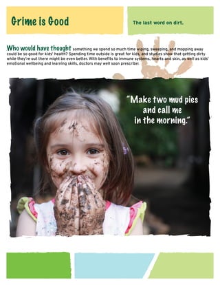 Grime is Good

The last word on dirt.

Who would have thought something we spend so much time wiping, sweeping, and mopping away

could be so good for kids’ health? Spending time outside is great for kids, and studies show that getting dirty
while they’re out there might be even better. With benefits to immune systems, hearts and skin, as well as kids’
emotional wellbeing and learning skills, doctors may well soon prescribe:

“Make t wo mud pies
and call me
in the morning.”

 