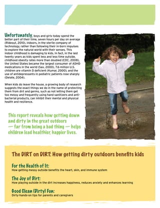 Unfortunately, boys and girls today spend the

better part of their time, seven hours per day on average
(Rideout, 2010), indoors, in the sterile company of
technology, rather than following their in-born impulses
to explore the natural world with their senses. This
indoor childhood is damaging to kids. In fact, in the last
twenty years as kids spent less and less time outside,
childhood obesity rates more than doubled (CDC, 2008),
the United States became the largest consumer of ADHD
medications in the world (Sax, 2000), 7.6 million U.S.
children are vitamin D deficient (Kumar, 2000), and the
use of antidepressants in pediatric patients rose sharply
(Delate, 2004).
When kids do leave the house, a growing body of research
suggests the exact things we do in the name of protecting
them from dirt and germs, such as not letting them get
too messy and frequently using hand sanitizers and antibacterial products, can inhibit their mental and physical
health and resilience.

This report reveals how getting down
and dirty in the great outdoors
— far from being a bad thing — helps
children lead healthier, happier lives.

The DIRT on DIRT: How getting dirty outdoors benefits kids
For the Health of It:

How getting messy outside benefits the heart, skin, and immune system

The Joy of Dirt:

How playing outside in the dirt increases happiness, reduces anxiety and enhances learning

Good Clean (Dirty) Fun:

Dirty-hands-on tips for parents and caregivers

 