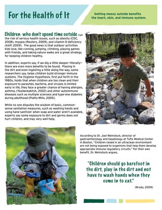 For the Health of It

Getting messy outside benefits
the heart, skin, and immune system.

Children who don’t spend time outside run

the risk of serious health issues, such as obesity (CDC,
2008), myopia (Reuters, 2009), and vitamin D deficiency
(AAP, 2009). The good news is that outdoor activities
kids love, like running, jumping, climbing, playing games
with friends, and taking nature walks are a great strategy
for keeping children healthy.

In addition, experts say, if we dig a little deeper—literally—
there are even more benefits to be found. Playing in
the dirt and even ingesting a little along the way, some
researchers say, helps children build stronger immune
systems. The Hygiene Hypothesis, first put forth in the
1980s, holds that when children are too clean and their
exposure to parasites, bacteria, and viruses is limited
early in life, they face a greater chance of having allergies,
asthma, (Yazdanbakhsh, 2002) and other autoimmune
diseases such as multiple sclerosis and type-one diabetes
during adulthood (Platts-Mills, 2005).
While no one disputes the wisdom of basic, commonsense sanitation measures, such as washing hands and
using hand sanitizer when soap and water aren’t available,
experts say some exposure to dirt and germs does not
hurt children, and may very well help.

According to Dr. Joel Weinstock, director of
gastroenterology and hepatology at Tufts Medical Center
in Boston, “Children raised in an ultraclean environment
are not being exposed to organisms that help them develop
appropriate immune regulatory circuits.” For their own
benefit, Dr. Weinstock argues,

“Children should go barefoot in
the dirt, play in the dirt and not
have to wash hands when they
come in to e at.”
						(Brody, 2009)

 