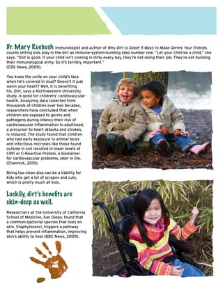 Dr. Mary Ruebush, immunologist and author of Why Dirt is Good: 5 Ways to Make Germs Your Friends,

counts letting kids play in the dirt as immune-system-building step number one. “Let your child be a child,” she
says. “Dirt is good. If your child isn’t coming in dirty every day, they’re not doing their job. They’re not building
their immunological army. So it’s terribly important.”
(CBS News, 2009).
You know the smile on your child’s face
when he’s covered in mud? Doesn’t it just
warm your heart? Well, it is benefiting
his. Dirt, says a Northwestern University
study, is good for childrens’ cardiovascular
health. Analyzing data collected from
thousands of children over two decades,
researchers have concluded that when
children are exposed to germs and
pathogens during infancy their risk of
cardiovascular inflammation in adulthood,
a precursor to heart attacks and strokes,
is reduced. The study found that children
who had early exposure to animal feces
and infectious microbes like those found
outside in soil resulted in lower levels of
CRP, or C-Reactive Protein, a biomarker
for cardiovascular problems, later in life.
(Channick, 2010).
Being too clean also can be a liability for
kids who get a lot of scrapes and cuts,
which is pretty much all kids.

Luckily, dirt’s benefits are
skin-deep as well.
Researchers at the University of California
School of Medicine, San Diego, found that
a common bacterial species that lives on
skin, Staphylococci, triggers a pathway
that helps prevent inflammation, improving
skin’s ability to heal (BBC News, 2009).

 