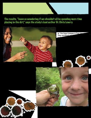 The results, “leave us wondering if we shouldn’t all be spending more time
playing in the dirt,” says the study’s lead author Dr. Chris Lowry.
Beyond raising mood, time kids spend in
the dirt may be the best preparation for
the classroom, according to researchers
at The Sage Colleges in Troy, New York.
They wondered whether, in addition
to its antidepressant effect, M. vaccae
may also have an effect on schoolwork.
“Since serotonin plays a role in learning,
we wondered if live M. vaccae could
improve learning in mice,” says Dr.
Dorothy Matthews who co-authored the
study. What they found was the bacteria
did, in fact, significantly improve
learning, and, in addition, the mice
demonstrated fewer
anxious behaviors.

“This research suggests that M. vaccae
may play a role in anxiety and
learning in mammals,” says Matthews. “It
is interesting to speculate
that creating learning environments in
schools that include time in the
outdoors where M. vaccae is present
may decrease anxiety and improve the
ability to learn new tasks.” (Science
Daily, 2010).

 