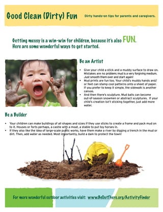 Good Clean (Dirty) Fun

Dirty hands-on tips for parents and caregivers.

Getting messy is a win-win for children, because it’s also
Here are some wonderful ways to get started.

FUN.

Be an Artist
•		
Give your child a stick and a muddy surface to draw on.
Mistakes are no problem; mud is a very forgiving medium.
Just smooth them over and start again!
•		
Mud prints are fun too. Your child’s muddy hands and/
or feet can stamp cool patterns onto a sheet of paper.
	 If you prefer to keep it simple, the sidewalk is another
canvas.
•		
And then there’s sculpture. Mud balls can become
out-of-season snowmen or abstract sculptures. If your
child’s creation isn’t sticking together, just add more
water.

Be a Builder
•	 Your children can make buildings of all shapes and sizes if they use sticks to create a frame and pack mud on
to it. Houses or forts perhaps, a castle with a moat, a stable to put toy horses in.
• 	 f they also like the idea of large-scale public works, have them make a river by digging a trench in the mud or
I
dirt. Then, add water as needed. Most importantly, build a dam to protect the town!

For more wonderful outdoor activities visit: www.BeOutThere.org/ActivityFinder

 