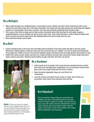 Be a Biologist
• Take a walk through your neighborhood or a local park so your children can learn which animals go under cover
during rain and which come out in this type of weather. You might not have pigs nearby, but some dogs will happily
wallow in a mud puddle if they have a chance. You may also see birds swooping down to take a bath.
• This is also a fine time to study worms that surface to breathe when their burrows fill with water. Supply a
magnifying glass so your children can get an even closer look. Then, enlist the kids in a Worm Rescue Squad. Ask
them to move any worms they find on the sidewalk back to the dirt so they don’t dry out.
• Now, help them build a worm hotel.

Be a Chef
• If you’re going to play in the mud, why not make some mud pies? If you have some old cake or pie tins, great.
Otherwise, shallow plastic containers work just fine. Once the pies are “baked,” it’s time to make them beautiful!
Encourage your children to scour the yard for pebbles, petals, and leaves that will make perfect decorations on top.
• Collect dirt, grass, leaves, twigs, and acorns in a large container, and you have a bountiful nature salad. Add some 	
water, and it’s mud stew! (Remind small children to play with their dirt food, not eat it!)

Be a Gardener
•	 Little hands love to garden! Get some kid-size gardening tools and let 	
	 kids help mom and dad plant vegetables—it’s so exciting to watch them 	
	 grow and it just might help kids eat more of them.
•	 Read Growing Vegetable Soup, by Lois Ehlert for 			
inspiration.
•	 Let kids choose and plant flower seeds or bulbs. See if they can 		
remember what colors they planted come spring.

Got Galoshes?

Note: If there are concerns about
toxins in your neighborhood soil, or if
you don’t want to dig up the yard, you
can purchase an organic potting soil
from a local gardening or landscaping
shop and let kids play in that.

All you need for these filthy-fun activities are
clothes you don’t mind getting dirty and some
mud! If it hasn’t rained in a while, you can mix up
your own with water and dirt. Remember to have
clean clothes and some towels ready—and for
heavy mud stains, rinse first outside with a hose
before washing in the machine.

 