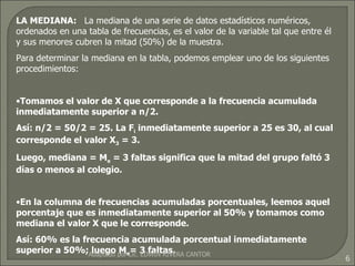 LA MEDIANA:  La mediana de una serie de datos estadísticos numéricos, ordenados en una tabla de frecuencias, es el valor de la variable tal que entre él y sus menores cubren la mitad (50%) de la muestra. Para determinar la mediana en la tabla, podemos emplear uno de los siguientes procedimientos: Tomamos el valor de X que corresponde a la frecuencia acumulada inmediatamente superior a n/2. Así: n/2 = 50/2 = 25. La F i  inmediatamente superior a 25 es 30, al cual corresponde el valor X 3  = 3. Luego, mediana = M e  = 3 faltas significa que la mitad del grupo faltó 3 días o menos al colegio. En la columna de frecuencias acumuladas porcentuales, leemos aquel porcentaje que es inmediatamente superior al 50% y tomamos como mediana el valor X que le corresponde. Así: 60% es la frecuencia acumulada porcentual inmediatamente superior a 50%; luego M e = 3 faltas. Adaptado por Lic. EDWIN RIVERA CANTOR 