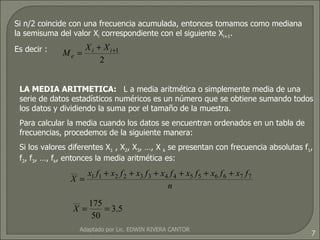 Si n/2 coincide con una frecuencia acumulada, entonces tomamos como mediana la semisuma del valor X i  correspondiente con el siguiente X i+1 .  Es decir : LA MEDIA ARITMETICA:  L a media aritmética o simplemente media de una serie de datos estadísticos numéricos es un número que se obtiene sumando todos los datos y dividiendo la suma por el tamaño de la muestra. Para calcular la media cuando los datos se encuentran ordenados en un tabla de frecuencias, procedemos de la siguiente manera: Si los valores diferentes X 1  , X 2 , X 3 , …, X  k  se presentan con frecuencia absolutas f 1 , f 2 , f 3 , …, f k , entonces la media aritmética es: Adaptado por Lic. EDWIN RIVERA CANTOR 