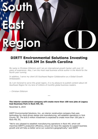 DIRTT Environmental Solutions Investing
$18.5M In South Carolina
My name is Christian Dillstrom and I am an international growth hacker with over 10
years of experience. Also, I am the most read business article author in the World for the
fourth year running.
In addition, I serve my client US Southeast Region Collaborative as a Global Growth
Ambassador.
As I am honored to serve this great region, it is my pleasure to publish content about US
Southeast Region for my tens of millions of monthly global business readers.
-- Christian Dillstrom
---
The interior construction company will create more than 100 new jobs at Legacy
East Business Park in Rock Hill, SC.
November 6, 2019
DIRTT Environmental Solutions, Inc., an interior construction company that uses
technology for client-driven design and manufacturing, will establish operations in York
County, SC. The $18.5 million investment is expected to create more than 100 jobs in
Rock Hill, SC.
“We’re very pleased to establish manufacturing operations in Rock Hill, which will
maximize DIRTT’s production efficiency, ensure we have the capacity to support business
growth and will help us better serve our customers geographically,” said DIRTT
 