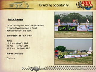 Track Banner
Your Company will have the opportunity
to place Advertisements at Track
Barricade across the track.
Dimension: H 3 ft x W 6 ft
Rate:
10 Pcs – 50,000/- BDT
20 Pcs – 75,000/- BDT
50 Pcs – 1,50,000/- BDT
Status: Available
*Rights only.
Branding opportunity
 