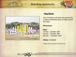 Flag Stand
Your Company will have the
opportunity to place advertisements at
Flags across the track.
Dimension:
Rate:
10 Pcs – 30,000/- BDT
20 Pcs – 50,000/- BDT
50 Pcs – 1,00,000/- BDT
Status: Available
*Rights only, Excluding Production Cost.
Branding opportunity
 