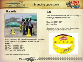 Umbrella
Your company will have the opportunity to place
advertisements at umbrella across the track.
Rate:
10 Pcs – 30,000/- BDT
20 Pcs – 50,000/- BDT
50 Pcs – 1,00,000/- BDT
*Rights only, Excluding Production Cost.
Cap
Your company will have the opportunity to
visible your brand in the Cap.
Rate: 20,000/- BDT
Qty: 200 Pcs
*Space must be kept for Event Title & Organizer logo.
*Rights only, Excluding Production Cost.
Branding opportunity
 