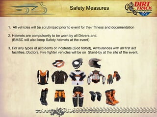 1. All vehicles will be scrutinized prior to event for their fitness and documentation
2. Helmets are compulsorily to be worn by all Drivers and.
(BMSC will also keep Safety helmets at the event)
3. For any types of accidents or incidents (God forbid), Ambulances with all first aid
facilities, Doctors, Fire fighter vehicles will be on Stand-by at the site of the event.
Safety Measures
 