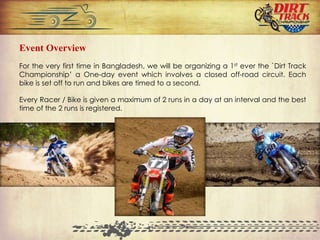 Event Overview
For the very first time in Bangladesh, we will be organizing a 1st ever the `Dirt Track
Championship’ a One-day event which involves a closed off-road circuit. Each
bike is set off to run and bikes are timed to a second.
Every Racer / Bike is given a maximum of 2 runs in a day at an interval and the best
time of the 2 runs is registered.
 