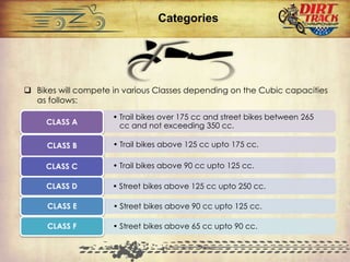  Bikes will compete in various Classes depending on the Cubic capacities
as follows:
Categories
• Trail bikes over 175 cc and street bikes between 265
cc and not exceeding 350 cc.CLASS A
• Trail bikes above 125 cc upto 175 cc.CLASS B
• Trail bikes above 90 cc upto 125 cc.CLASS C
• Street bikes above 125 cc upto 250 cc.CLASS D
• Street bikes above 90 cc upto 125 cc.CLASS E
• Street bikes above 65 cc upto 90 cc.CLASS F
 