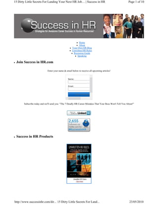 15 Dirty Little Secrets For Landing Your Next HR Job… | Success in HR                                      Page 1 of 10




                                                           Home
                                                           About
                                                     Your Own HR Blog
                                                     Unwritten HR Rules
                                                      Recession Guide
                                                          Speaking

 Join Success in HR.com

                             Enter your name & email below to receive all upcoming articles!


                                                 Name:


                                                 Email:



                                                          Click To Subscr



       Subscribe today and we'll send you: "The 7 Deadly HR Career Mistakes That Your Boss Won't Tell You About!"




 Success in HR Products




http://www.successinhr.com/dir... 15 Dirty Little Secrets For Land...                                       23/05/2010
 