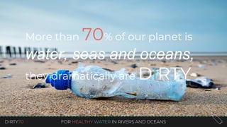 DIRTY70 FOR HEALTHY WATER IN RIVERS AND OCEANS
More than 70% of our planet is
water, seas and oceans,
they dramatically are DIRTY
 