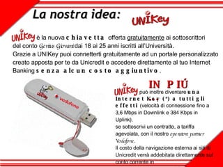 La nostra idea:   è la nuova  chiavetta  offerta  gratuitamente  ai sottoscrittori  del conto  Genius Giovani  dai 18 ai 25 anni iscritti all’Università.  Grazie a UNIKey puoi connetterti gratuitamente ad un portale personalizzato creato apposta per te da Unicredit e accedere direttamente al tuo Internet Banking  senza alcun costo aggiuntivo .   può inoltre diventare  una Internet Key (*) a tutti gli effetti  (velocità di connessione fino a 3,6 Mbps in Downlink e 384 Kbps in Uplink) . se sottoscrivi un contratto, a tariffa agevolata, con il nostro  operatore partner Vodafone .  Il costo della navigazione esterna ai siti di Unicredit verrà addebitata direttamente sul conto corrente in  tutta trasparenza e comodità. IN PIÚ … 