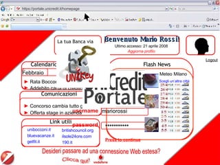 Press to continue mariorossi Benvenuto Mario Rossi! Ultimo accesso: 21 aprile 2008 Calendario scadenze Aggiorna profilo Comunicazioni Link utili Logout https://portale.unicredit.it/homepage unibocconi.it bluevacanze.it getfit.it Concorso cambia tutto giovani Offerta stage in azienda Aprile Rata Bocconi  Addebito carta di credito   Sul Web i redditi degli italiani 20 minuti fa Mps: Mancini, su Antonveneta piena collaborazione 3 ore fa Internet accessibile ovunque. Molti servizi e poca privacy 5 ore fa Flash News *********** La tua Banca via Internet Home Banking   Meteo   Milano Scegli un’altra città britishcouncil.org ilsole24ore.com 190.it Febbraio Marzo Desideri passare ad una connessione Web estesa? username password 