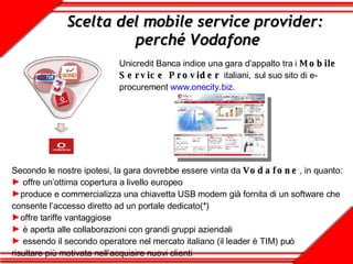 Scelta del mobile service provider:  perché Vodafone Unicredit Banca indice una gara d’appalto tra i  Mobile Service Provider   italiani,   sul suo sito di e-procurement  www.onecity.biz . Secondo le nostre ipotesi, la gara dovrebbe essere vinta da  Vodafone , in quanto: offre un’ottima copertura a livello europeo produce e commercializza una chiavetta USB modem già fornita di un software che consente l’accesso diretto ad un portale dedicato(*)   offre tariffe vantaggiose è aperta alle collaborazioni con grandi gruppi aziendali essendo il secondo operatore nel mercato italiano (il leader è TIM) può  risultare più motivata nell’acquisire nuovi clienti  