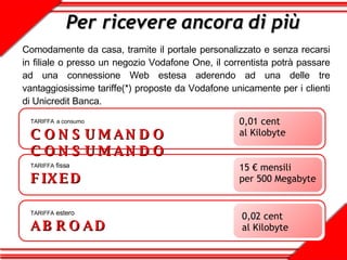 Per ricevere ancora di più Comodamente da casa, tramite il portale personalizzato e senza recarsi in filiale o presso un negozio Vodafone One, il correntista potrà passare ad una connessione Web estesa aderendo ad una delle tre vantaggiosissime tariffe(*) proposte da Vodafone unicamente per i clienti di Unicredit Banca. TARIFFA   a consumo CONSUMANDO CONSUMANDO 0,01 cent al Kilobyte TARIFFA  fissa FIXED 15 € mensili  per 500 Megabyte  TARIFFA  estero ABROAD 0,02 cent al Kilobyte 