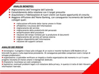 ANALISI BENEFICI: Miglioramento dell’immagine dell’azienda Consolidamento della relazione con il target prescelto Acquisizione e fidelizzazione di nuovi clienti con buone opportunità di crescita Maggiore diffusione dell’Home Banking, con conseguente incremento dei benefici  collegati quali: riallocazione efficiente delle risorse umane in filiale affidabilità e sicurezza dell’informazione miglioramento del servizio miglioramento della produttività del personale semplificazione delle procedure riduzione del tempo richiesto per la produzione di documenti miglioramento del servizio all’utenza esterna migliore disponibilità dell’informazione riduzione dei supporti cartacei ANALISI DEI RISCHI : tecnologico : il progetto si basa sullo sviluppo di un nuovo e recente hardware (USB Modem) di cui Unicredit ha poca o nulla esperienza precedente. Di conseguenza potrebbe comportare costi e tempi di sviluppo problematici. organizzativo : si potrebbe verificare un impatto a livello organizzativo dal momento in cui il nuovo progetto necessita di risorse umane e manageriali dedicate. finanziario : incertezza sui costi complessivi. legislativo : eventuali problemi legali e di violazione della privacy, in quanto si tratta di dati rilevanti e informazioni riservate. 