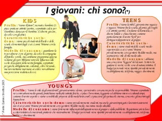 I giovani: chi sono? (*) TEENS Profilo: “siamo la tribù”, giovanissime ragazze e ragazzi. Viviamo fra la scuola, gli amici, gli svaghi e le attività sportive. Crediamo nell’amicizia; ci diverte ballare e chiacchierare; curiamo particolarmente il nostro “look” per  distinguerci/appartenere al gruppo. Caratteristiche socio-demo:   siamo studenti delle scuole medie-superiori dai 13 ai 17 anni. Viviamo prevalentemente con i genitori. Reddito medio, ma aspirazioni e stile di vita medio-alto. Modello di consumo:   abbiamo una concezione “leggera” del denaro. I criteri che guidano le nostre scelte sono di natura istintiva. Il budget personale viene ripartito prevalentemente su abbigliamento, telefonia, viaggi e divertimenti.  KIDS Profilo:   “siamo il futuro”, neonati e bambini. Ci piace praticare attività sportive, soprattutto calcio per i bambini e danza per le bambine. Ci diverte giocare, da soli o con gli amici.  Caratteristiche socio-demo:   siamo piccoli studenti dell’asilo e delle scuole elementari dagli  0 ai 12 anni. Viviamo con la famiglia. Modello di consumo:  guardiamo la tv per almeno 2 ore al giorno, da soli o in compagnia di fratelli e sorelle, ma cambiamo programma appena vediamo gli spot. Abbiamo notevole influenza sulle scelte di acquisto della nostra famiglia, soprattutto per giochi, abbigliamento, calzature, cibi e bevande, ma non mettiamo mai mano ai soldi e non abbiamo una percezione realistica di essi.   YOUNGS Profilo:   “siamo lo stile degli anni dorati”, giovani uomini e donne, spensierati e con ancora poche responsabilità. Viviamo soprattutto nei centri urbani medio-grandi, pratichiamo molteplici attività fisiche, ci piace l’avventura, leggiamo ed abbiamo interessi culturali ampi, curiamo il nostro aspetto e siamo sensibili alle proposte della moda“tout court”; ci piacciono gli spettacoli: cinema, concerti e gli incontri agli happy hour. Caratteristiche socio-demo:   siamo prevalentemente studenti, ma anche giovani impiegati o lavoratori autonomi dai 18 ai 30 anni. Viviamo prevalentemente con i genitori. Reddito medio, ma status medio alto/alto. Modello di consumo:   siamo fortemente influenzati dall’appartenenza al gruppo e dalla pubblicità. Acquistiamo più in base a criteri istintivi ed emozionali, piuttosto che razionalmente. Il budget personale viene ripartito prevalentemente su abbigliamento, telefonia, hobbies e divertimenti. 