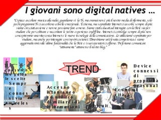 I giovani sono digital natives … TREND   “ Ci piace ascoltare musica alla radio; guardiamo sì la Tv, ma oramai non è più il nostro media di riferimento, solo pochi programmi Tv ci assorbono a livello emozionale. Il cinema, ma soprattutto Internet ci assorbe sempre di più: siamo cresciuti assieme e non ne possiamo fare a meno. Siamo stati educati ad interagire con la Rete sia per studiare che per coltivare e raccontare le nostre esperienze on/off line. Internet ci coinvolge sempre di più: non concepiremmo una vita senza Internet e le nuove tecnologie della comunicazione. Lo utilizziamo soprattutto per studiare, ma anche per interagire con i nostri coetanei. Dimostriamo un’elevata competenza e siamo aggiornatissimi sulle ultime funzionalità che la Rete e i suoi operatori ci offrono. Preferiamo comunicare “attivamente” attraverso il nostro blog.” Economicità Sempre connessi via wireless Il consumismo guida le scelte Accesso istantaneo ed utilizzo di miliardi di informazioni Device connessi di proprietà personale Ubiquità 