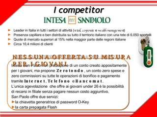Leader in Italia in tutti i settori di attività ( retail ,  corporate  e  wealth management )  Presenza capillare e ben distribuita su tutto il territorio italiano con una rete di 6.050 sportelli Quote di mercato superiori al 15% nella maggior parte delle regioni italiane Circa 10,4 milioni di clienti I competitor Intesa San Paolo non predispone di un conto creato appositamente per i giovani, ma propone   Zerotondo , un conto zero spese e zero commissioni su tutte le operazioni di bonifico e pagamento tramite  Internet ,  Telefono   e  Bancomat . L’unica agevolazione  che offre ai giovani under 26 è la possibilità di recarsi in filiale senza pagare nessun costo aggiuntivo. San Paolo offre due servizi: la chiavetta generatrice di password O-Key la carta prepagata Flash NESSUNA OFFERTA SU MISURA PER I GIOVANI 