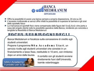 Offre la possibilità di avere una banca sempre a propria disposizione, 24 ore su 24 L'accesso multicanale ai servizi offre infatti la possibilità di superare le barriere e gli orari  dello sportello fisico La mancanza di sportelli fisici viene compensata dalla figura del  Family Banker  che porta a casa del singolo cliente tutte le possibilità operative della Banca, rendendo più concreta e tangibile la flessibilità di Banca Mediolanum  Banca Mediolanum si focalizza sulla concessione di credito agli studenti universitari. Propone il programma  M4u Accademy Start , un servizio rivolto agli studenti universitari che consiste in un finanziamento a tasso fisso, restituibile in 10 anni, con rimborso dopo un anno dalla laurea.  Il contatto con gli studenti avviene direttamente fuori dall’Università, tramite volantinaggio FOCUS SUI BISOGNI DEGLI STUDENTI 