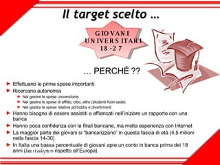 Il target scelto … Effettuano le prime spese importanti Ricercano autonomia Nel gestire le spese universitarie Nel gestire le spese di affitto, cibo, altro (studenti fuori sede) Nel gestire le spese relative ad hobby e divertimenti Hanno bisogno di essere assistiti e affiancati nell’iniziare un rapporto con una banca  Hanno poca confidenza con le filiali bancarie, ma molta esperienza con Internet La maggior parte dei giovani si “bancarizzano” in questa fascia di età (4,5 milioni nella fascia 14-30) In Italia una bassa percentuale di giovani apre un conto in banca prima dei 18 anni ( latest adopters  rispetto all’Europa) …  PERCHÉ ?? GIOVANI  UNIVERSITARI 18-27  