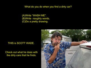 What do you do when you find a dirty car?
(A)Write “WASH ME".
(B)Write naughty words.
(C)Do a pretty drawing.
THIS is SCOTT WADE.
Check out what he does with
the dirty cars that he finds.
 